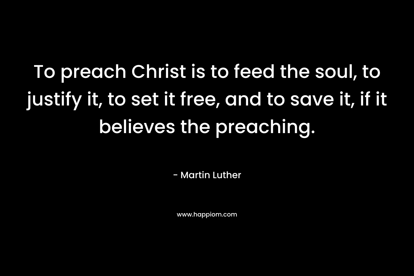 To preach Christ is to feed the soul, to justify it, to set it free, and to save it, if it believes the preaching. – Martin Luther