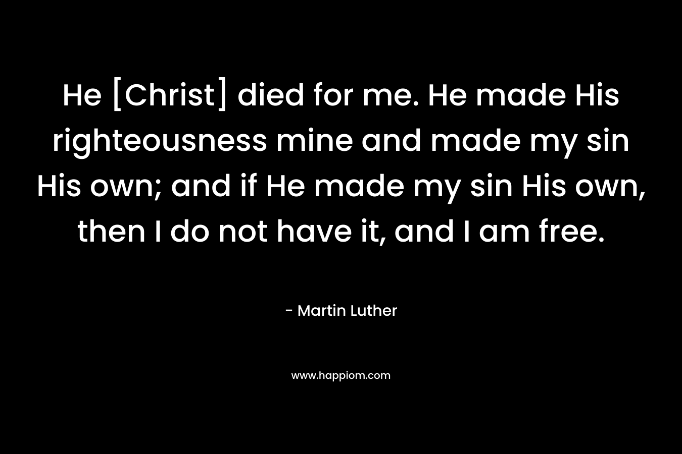 He [Christ] died for me. He made His righteousness mine and made my sin His own; and if He made my sin His own, then I do not have it, and I am free. – Martin Luther