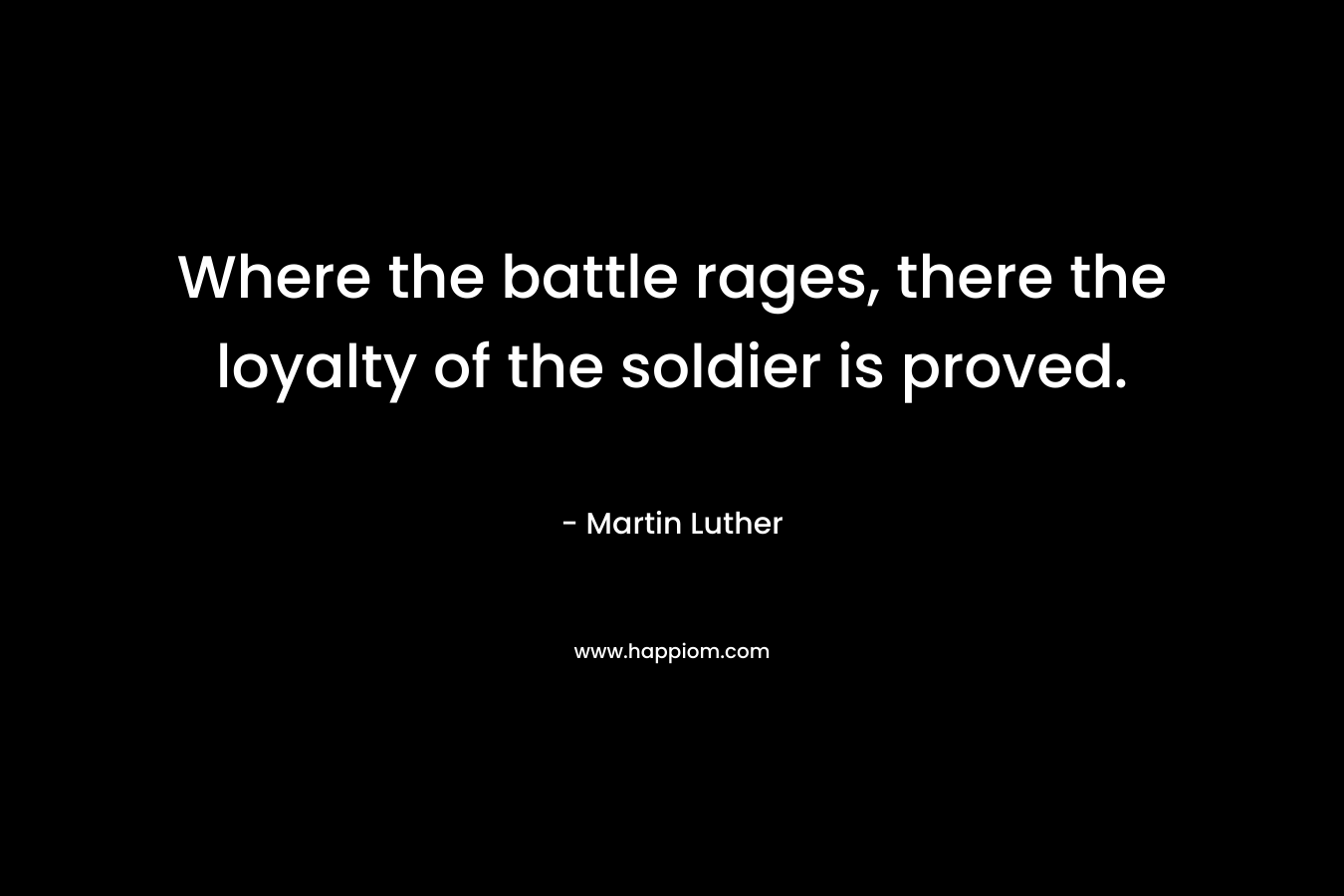 Where the battle rages, there the loyalty of the soldier is proved. – Martin Luther