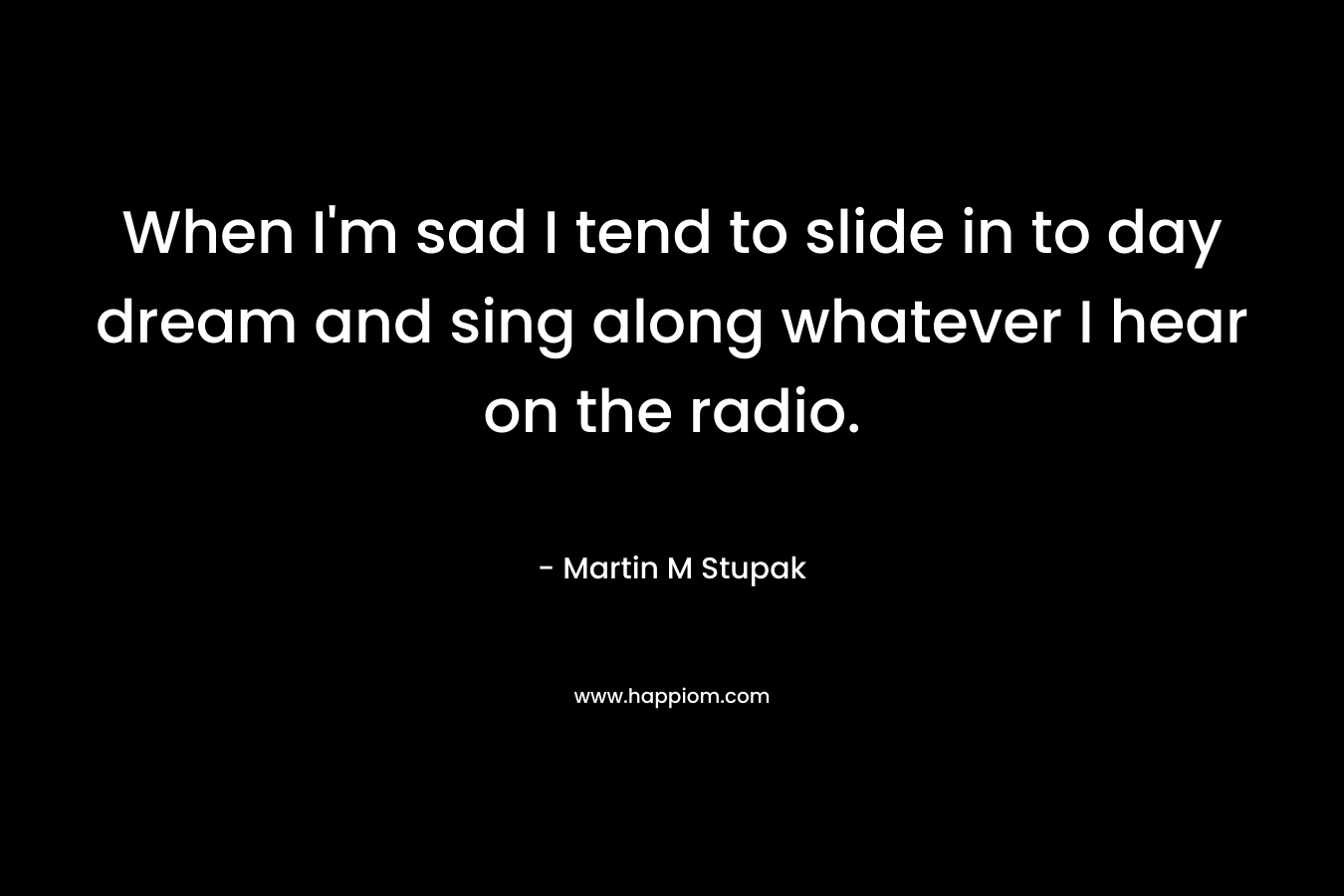 When I’m sad I tend to slide in to day dream and sing along whatever I hear on the radio. – Martin M Stupak