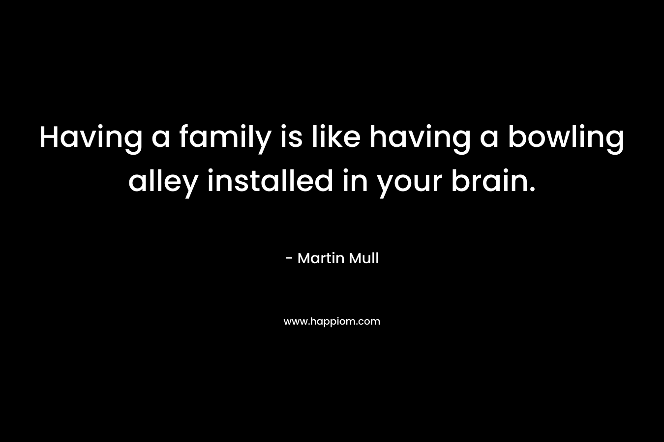 Having a family is like having a bowling alley installed in your brain. – Martin Mull