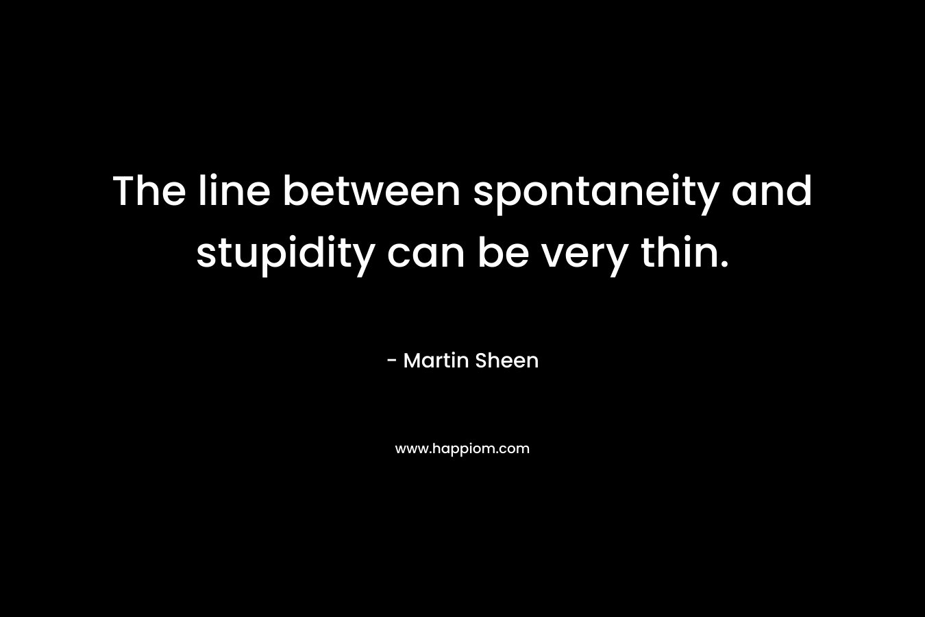 The line between spontaneity and stupidity can be very thin. – Martin Sheen