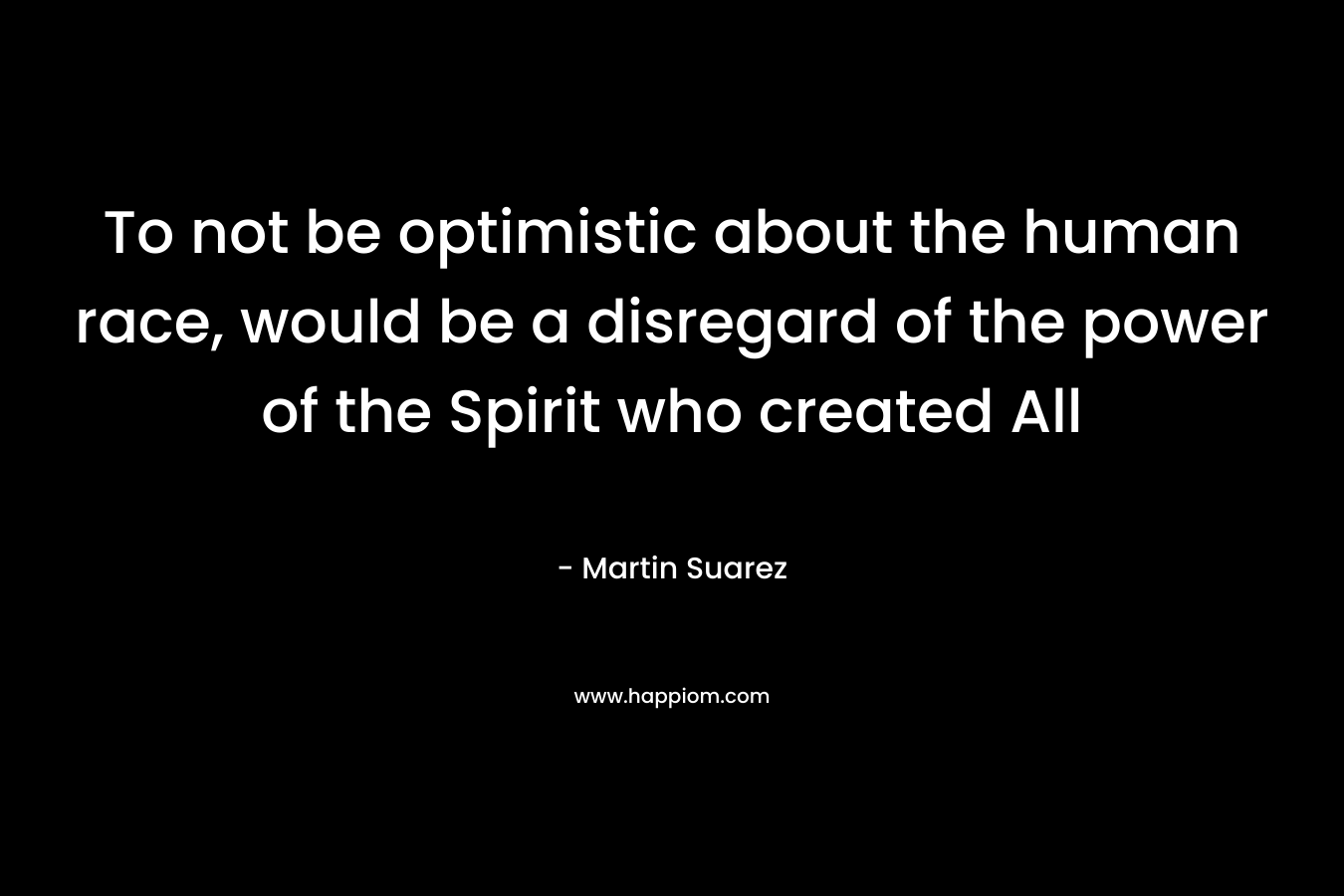 To not be optimistic about the human race, would be a disregard of the power of the Spirit who created All – Martin Suarez