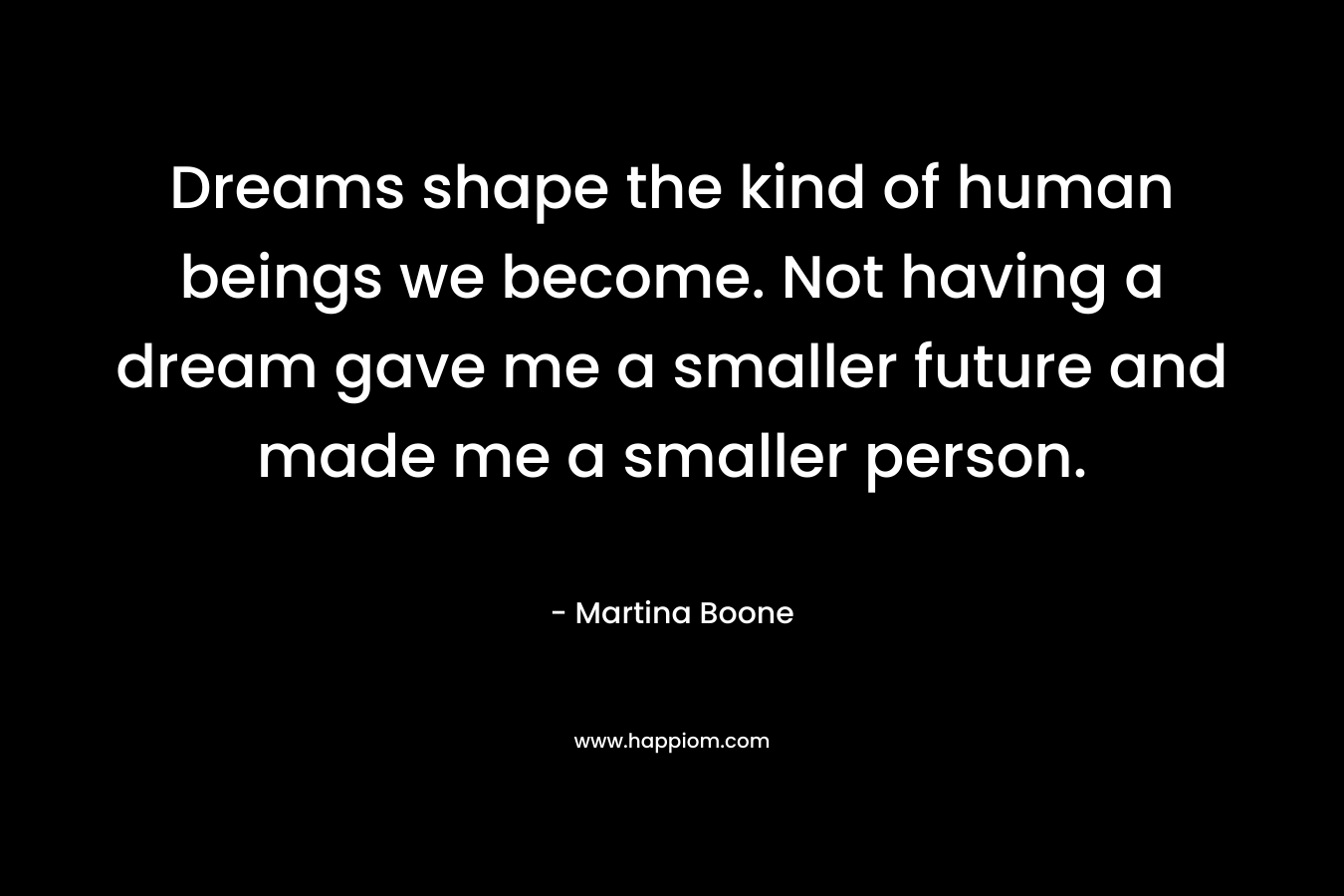 Dreams shape the kind of human beings we become. Not having a dream gave me a smaller future and made me a smaller person.
