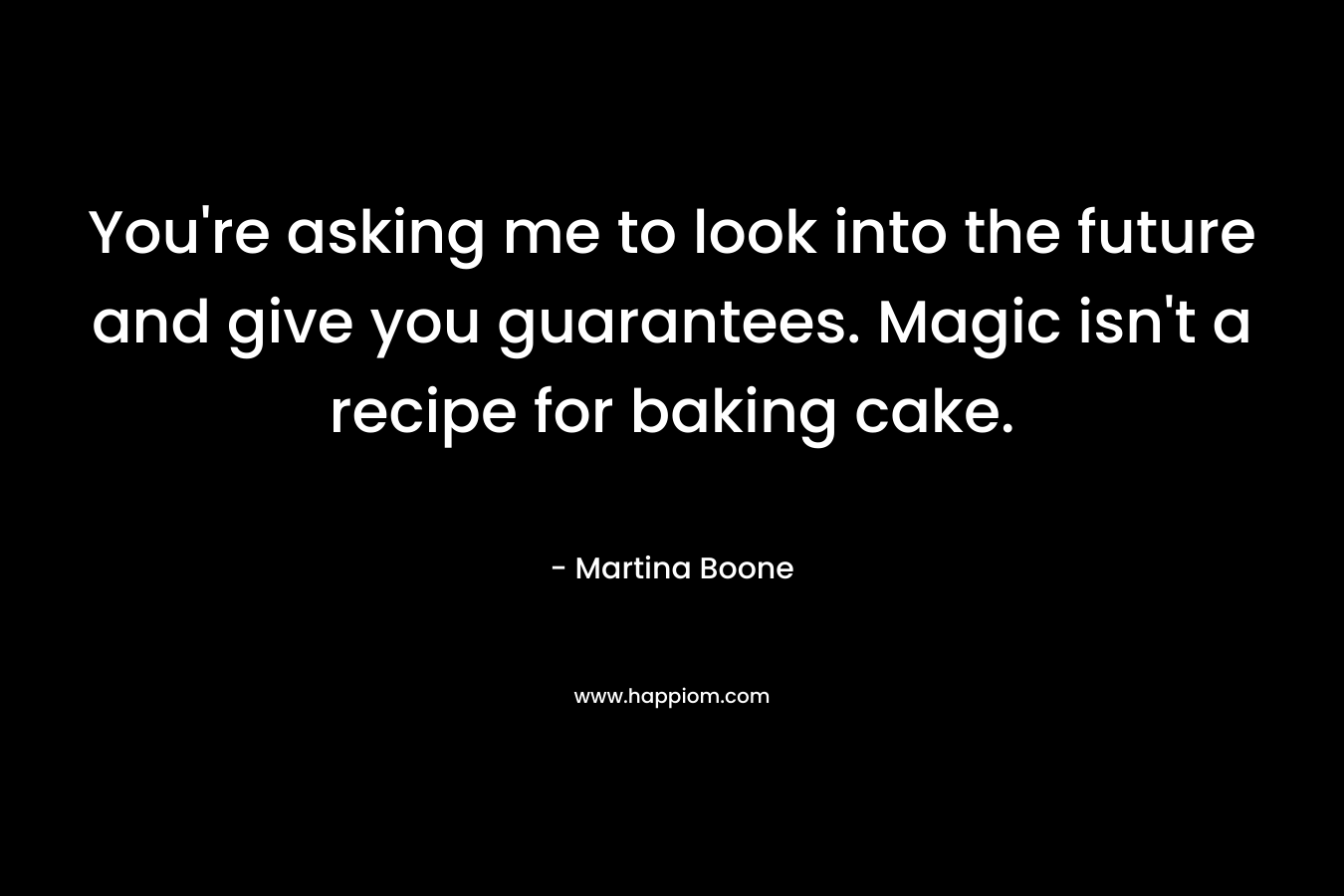 You're asking me to look into the future and give you guarantees. Magic isn't a recipe for baking cake.