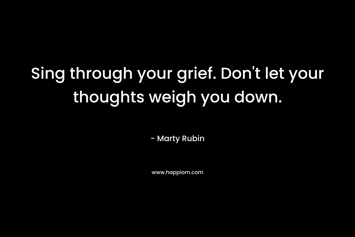 Sing through your grief. Don't let your thoughts weigh you down.