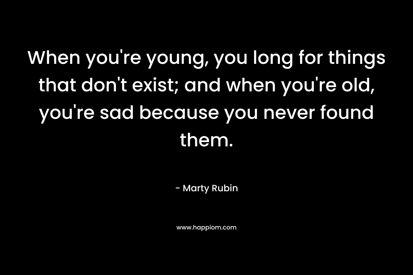 When you're young, you long for things that don't exist; and when you're old, you're sad because you never found them.