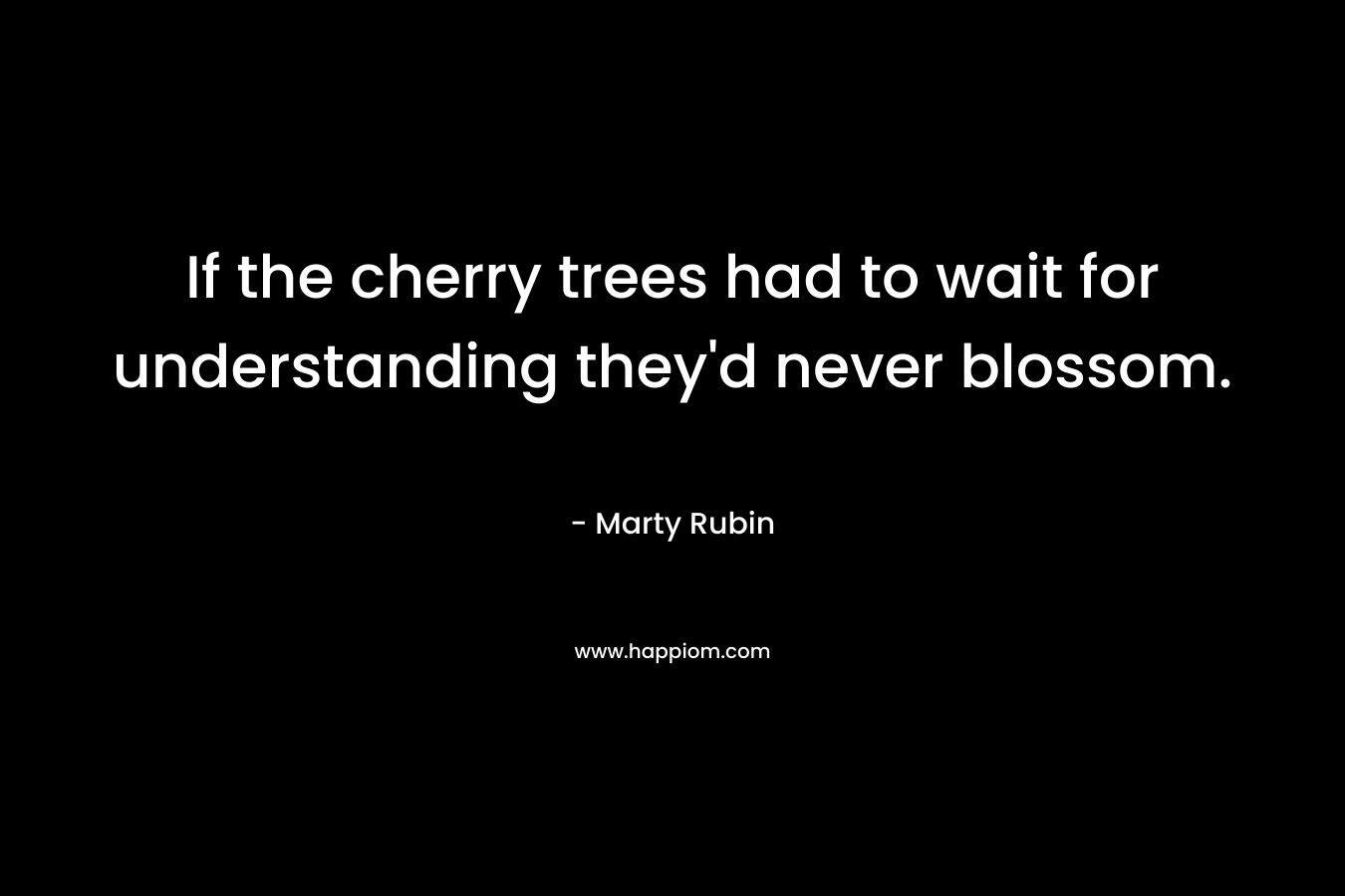If the cherry trees had to wait for understanding they’d never blossom. – Marty Rubin