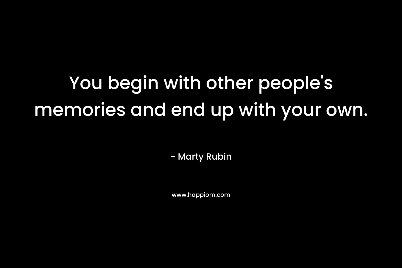 You begin with other people's memories and end up with your own.