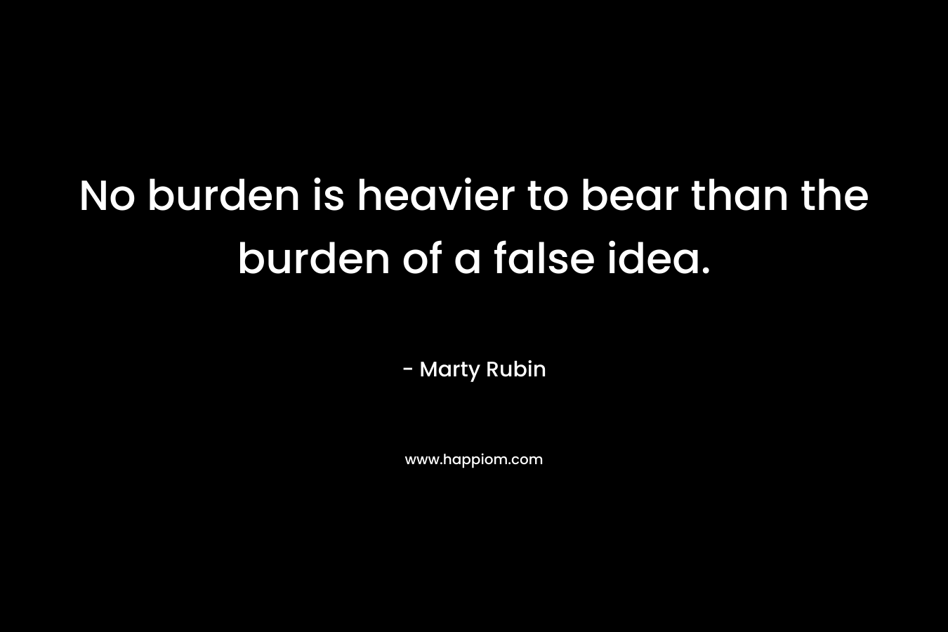 No burden is heavier to bear than the burden of a false idea. – Marty Rubin