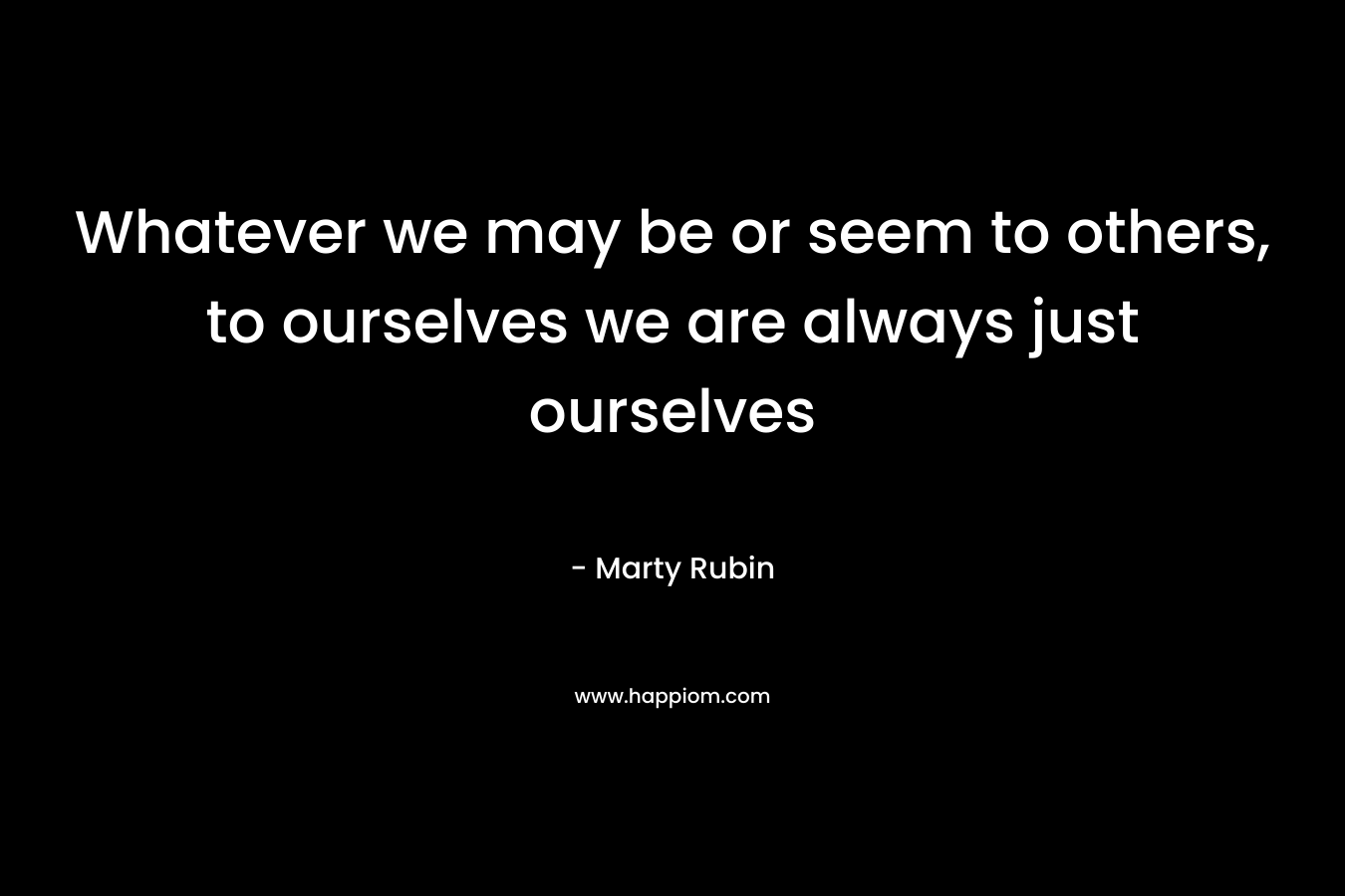 Whatever we may be or seem to others, to ourselves we are always just ourselves