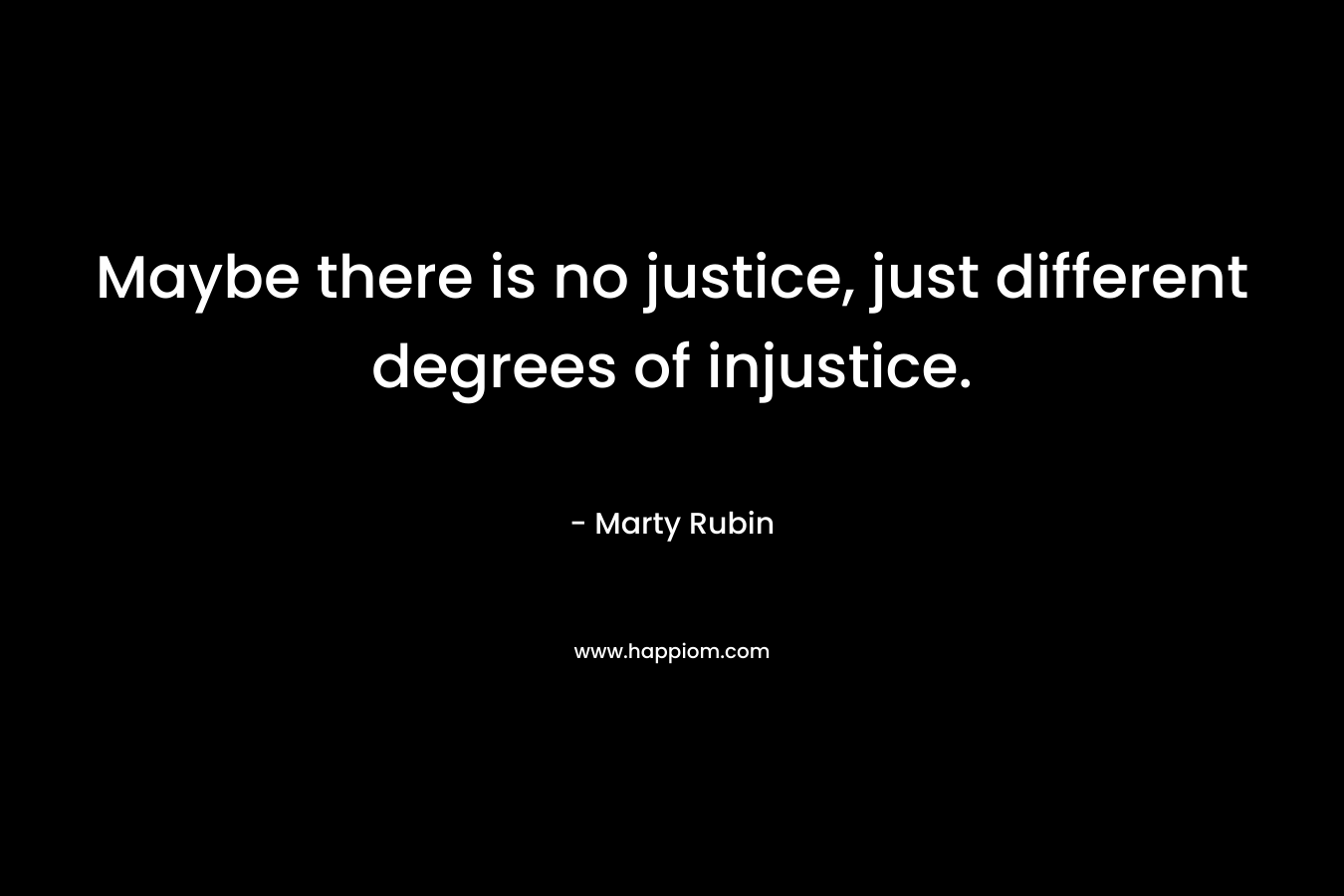 Maybe there is no justice, just different degrees of injustice. – Marty Rubin