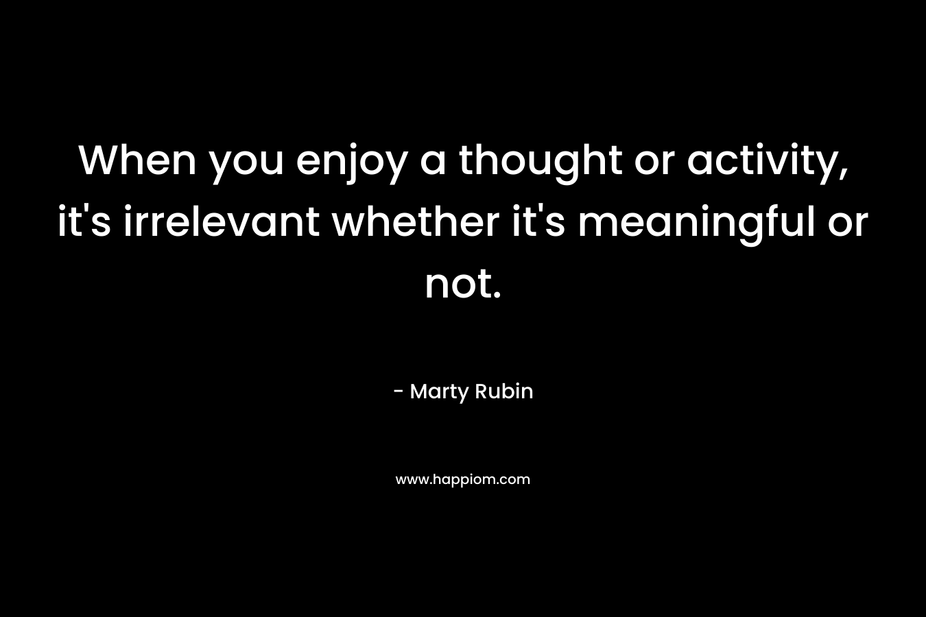 When you enjoy a thought or activity, it's irrelevant whether it's meaningful or not.
