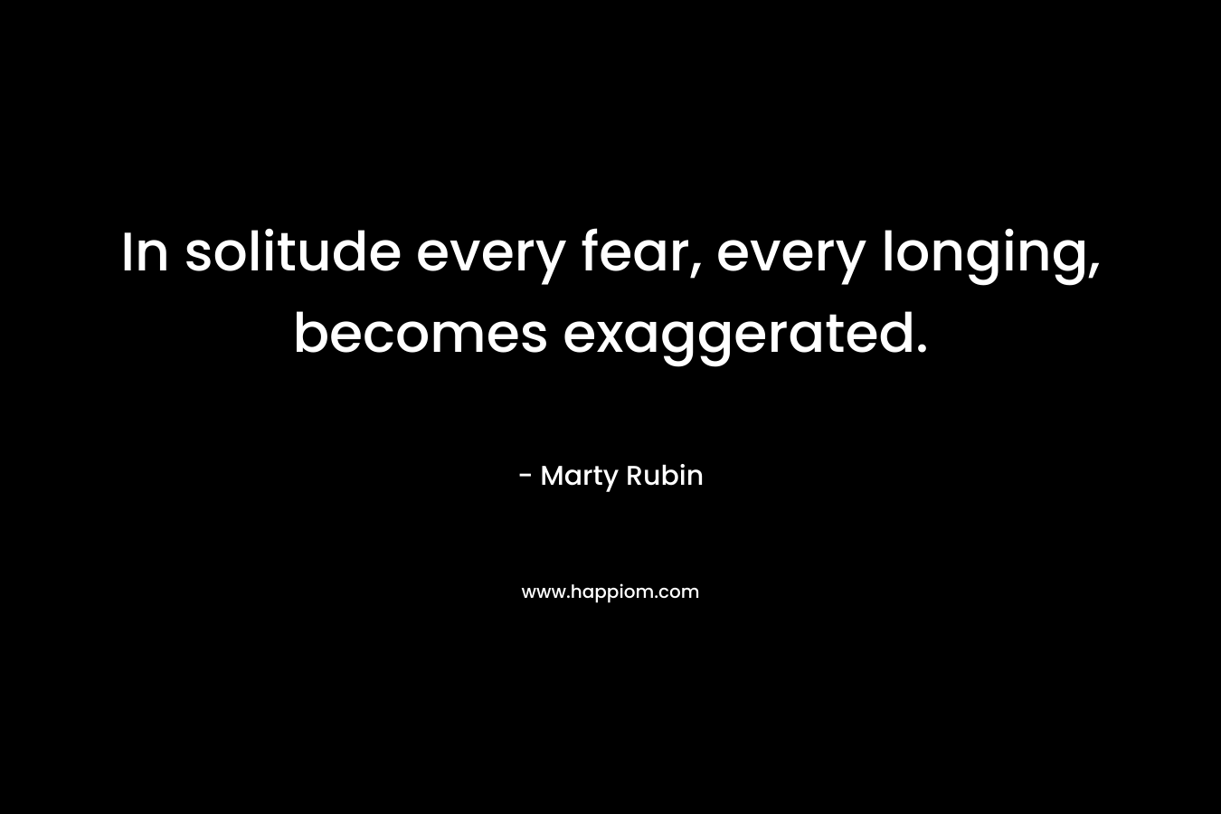 In solitude every fear, every longing, becomes exaggerated. – Marty Rubin