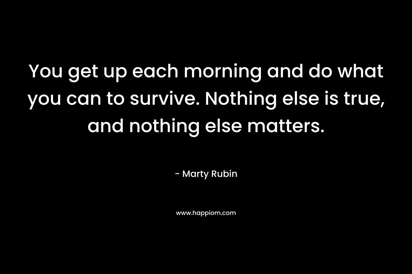 You get up each morning and do what you can to survive. Nothing else is true, and nothing else matters.