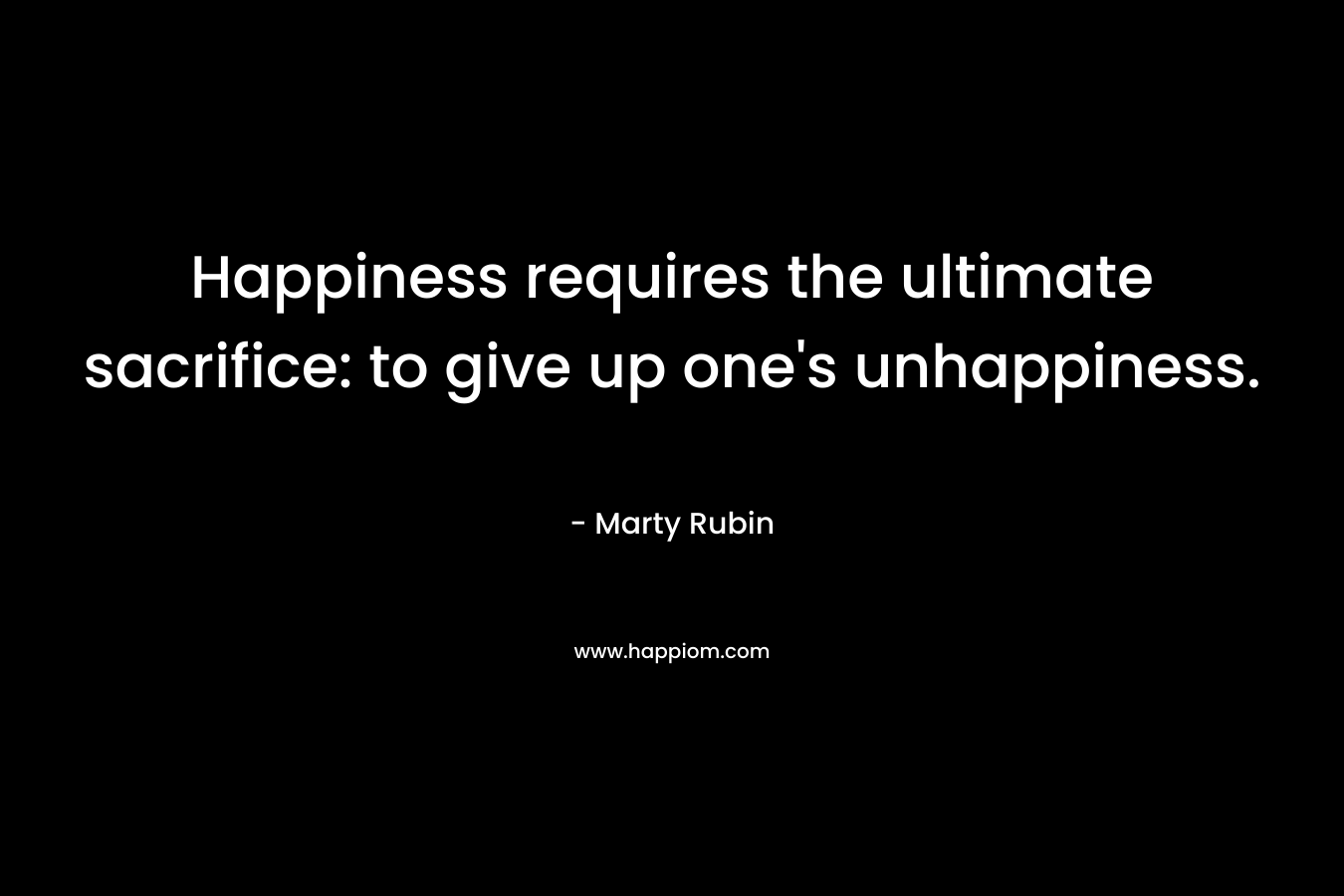 Happiness requires the ultimate sacrifice: to give up one’s unhappiness. – Marty Rubin