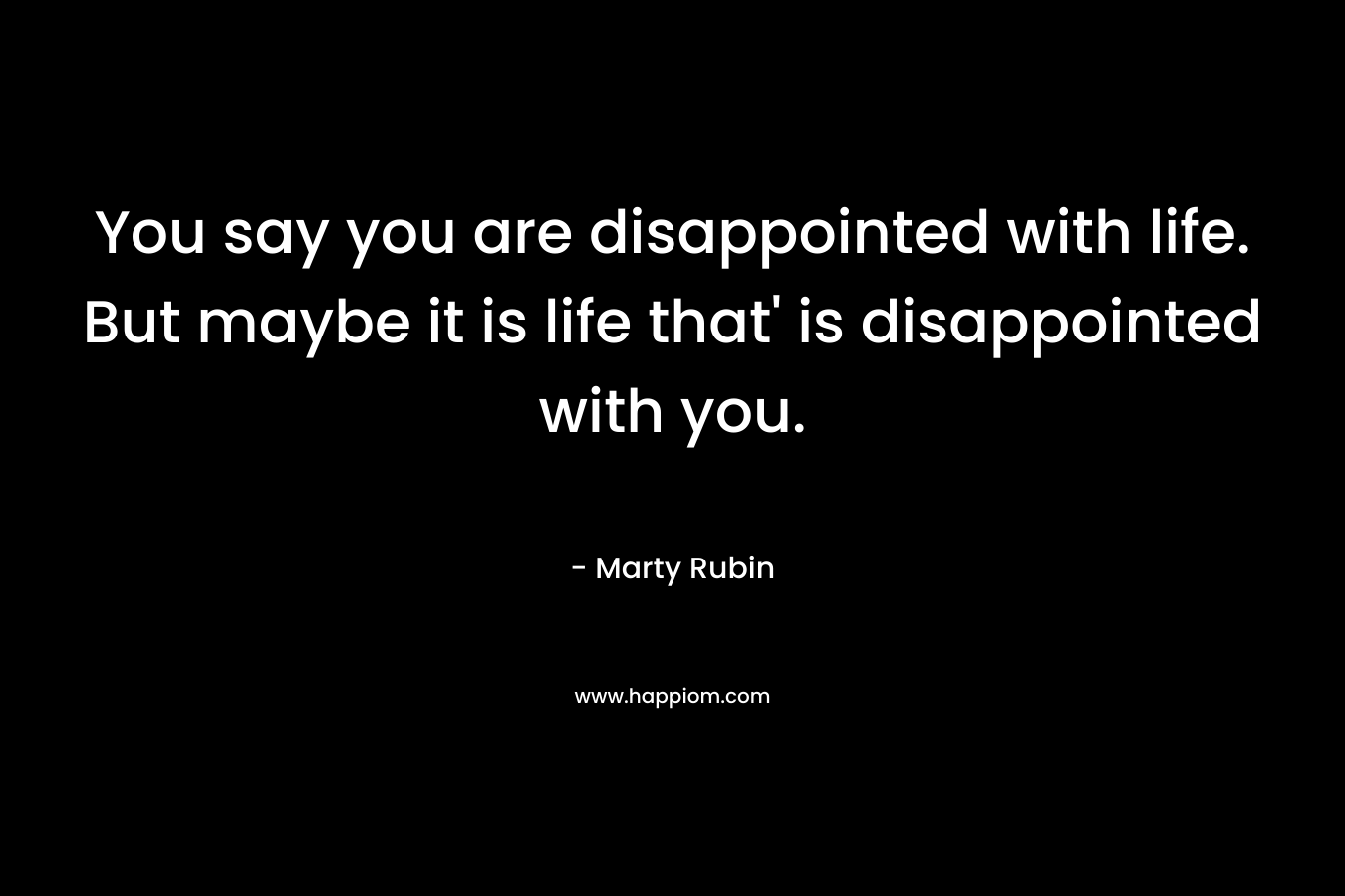 You say you are disappointed with life. But maybe it is life that' is disappointed with you.