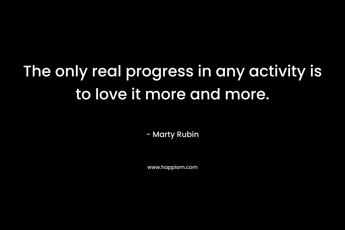 The only real progress in any activity is to love it more and more. – Marty Rubin