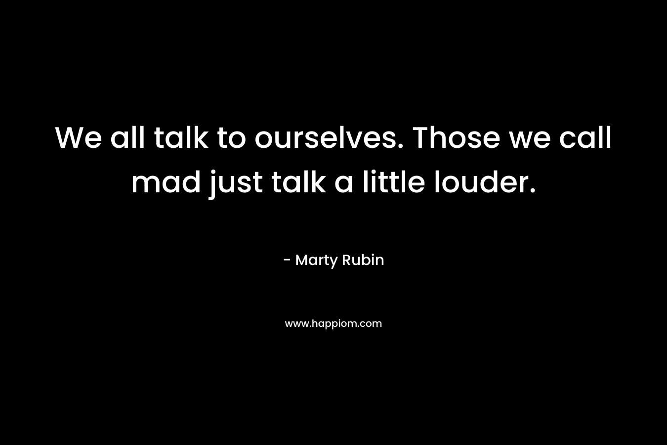 We all talk to ourselves. Those we call mad just talk a little louder. – Marty Rubin
