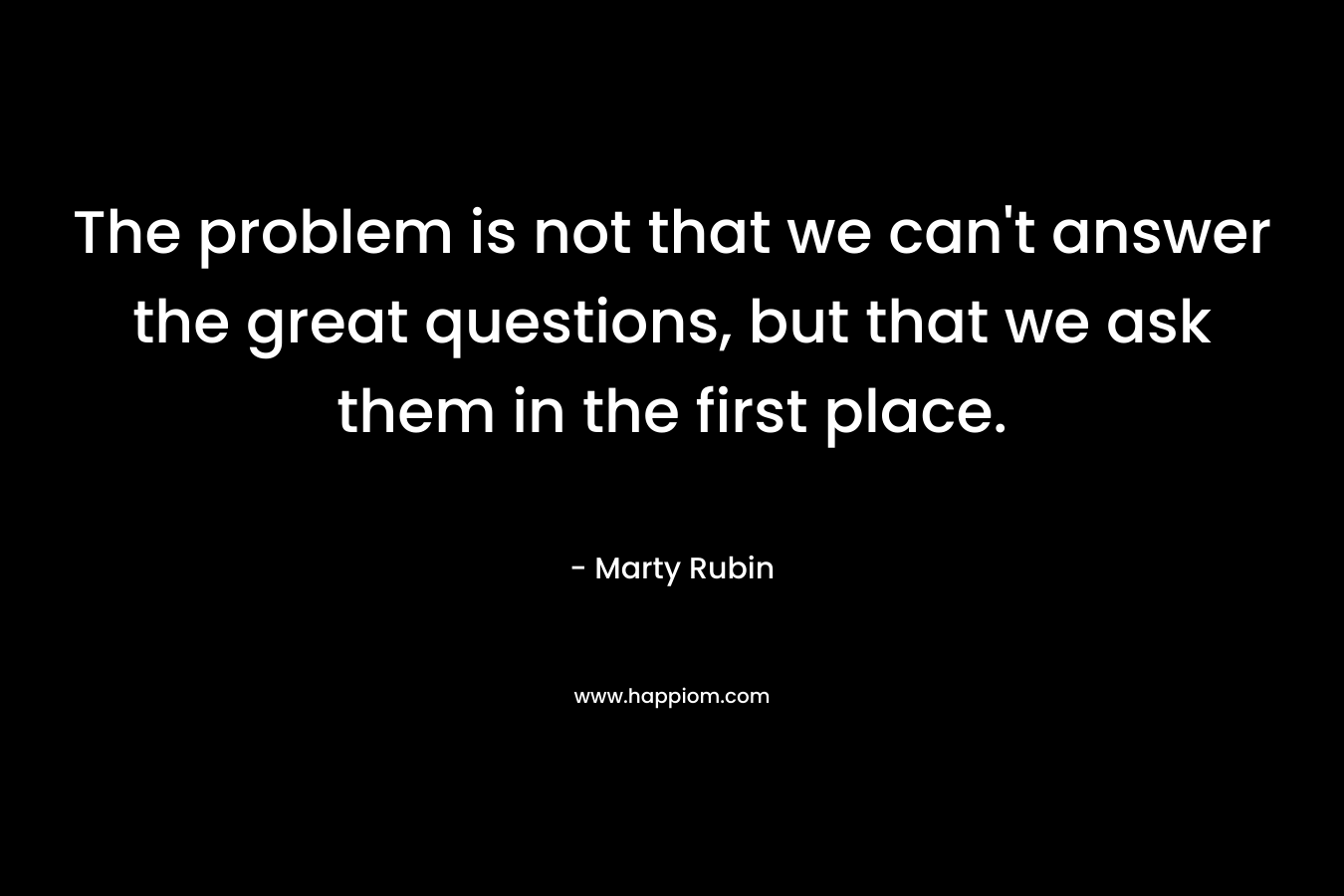 The problem is not that we can’t answer the great questions, but that we ask them in the first place. – Marty Rubin