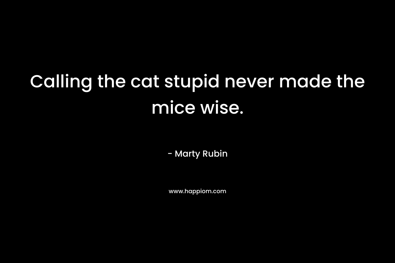 Calling the cat stupid never made the mice wise. – Marty Rubin