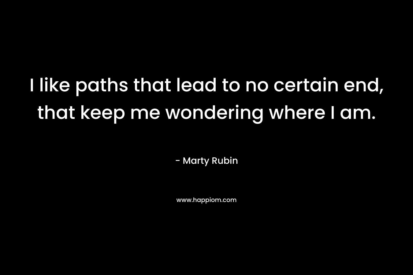 I like paths that lead to no certain end, that keep me wondering where I am. – Marty Rubin
