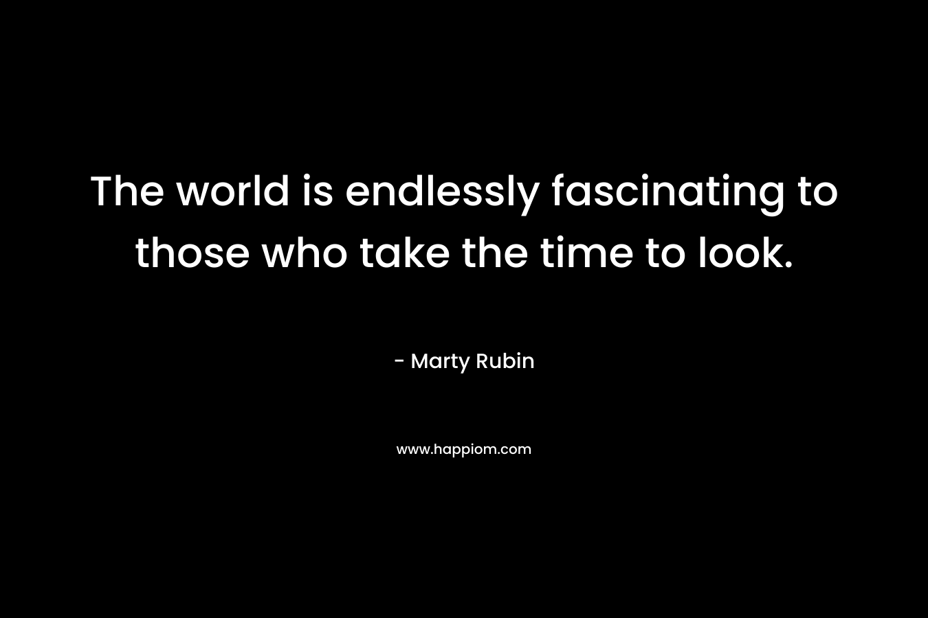 The world is endlessly fascinating to those who take the time to look. – Marty Rubin