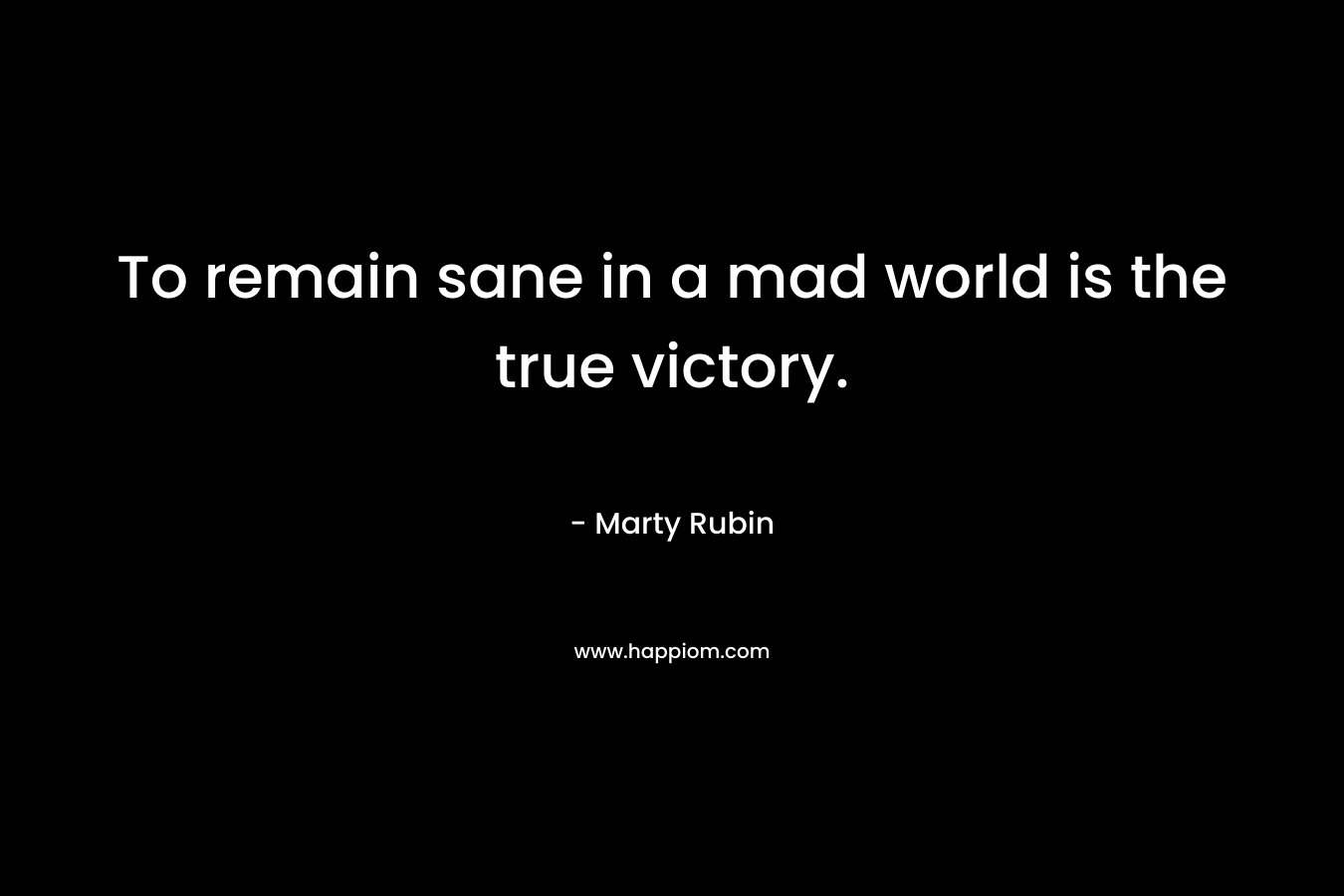 To remain sane in a mad world is the true victory. – Marty Rubin