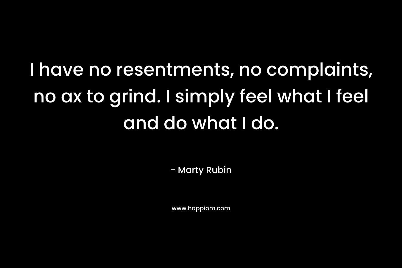 I have no resentments, no complaints, no ax to grind. I simply feel what I feel and do what I do. – Marty Rubin