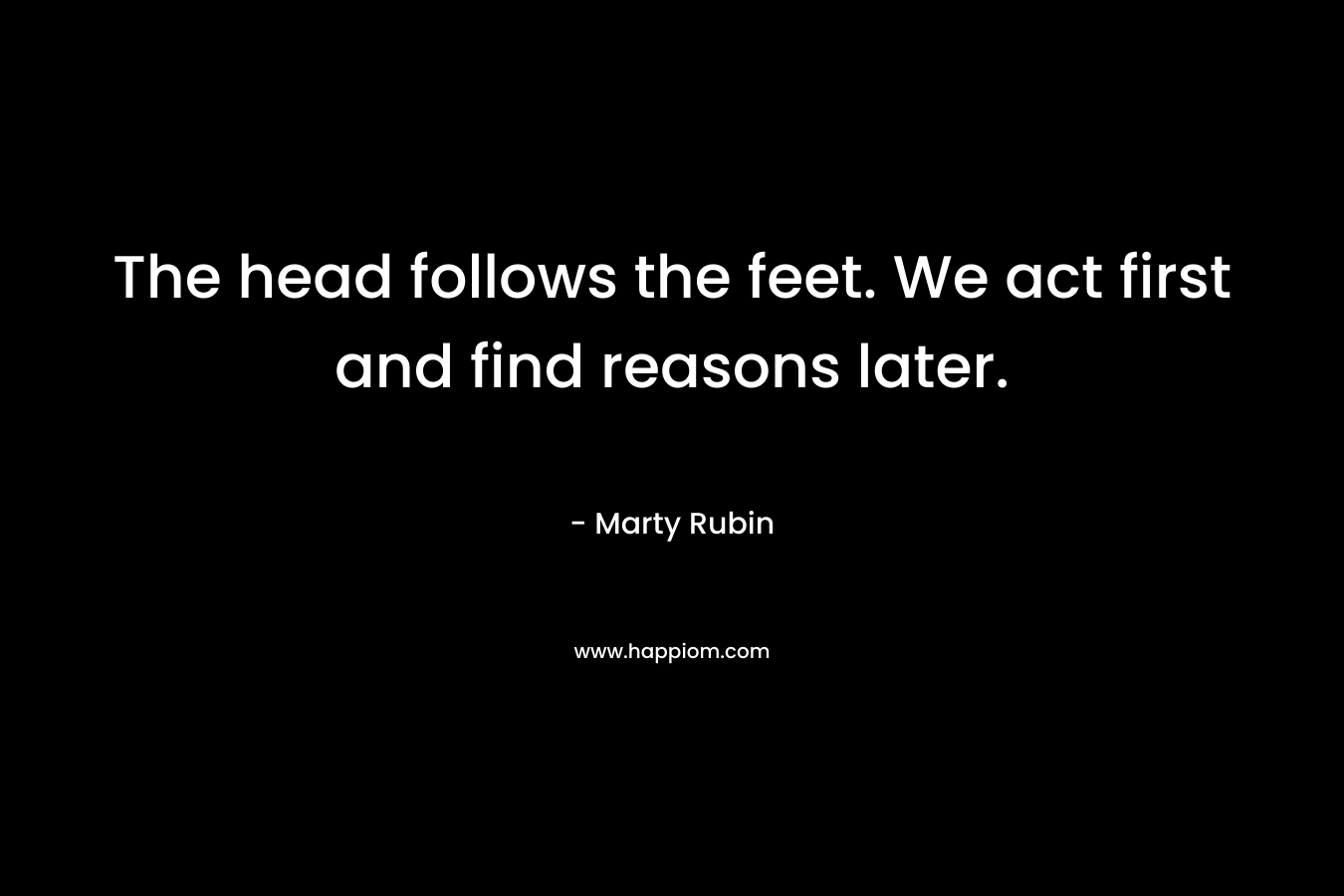 The head follows the feet. We act first and find reasons later. – Marty Rubin