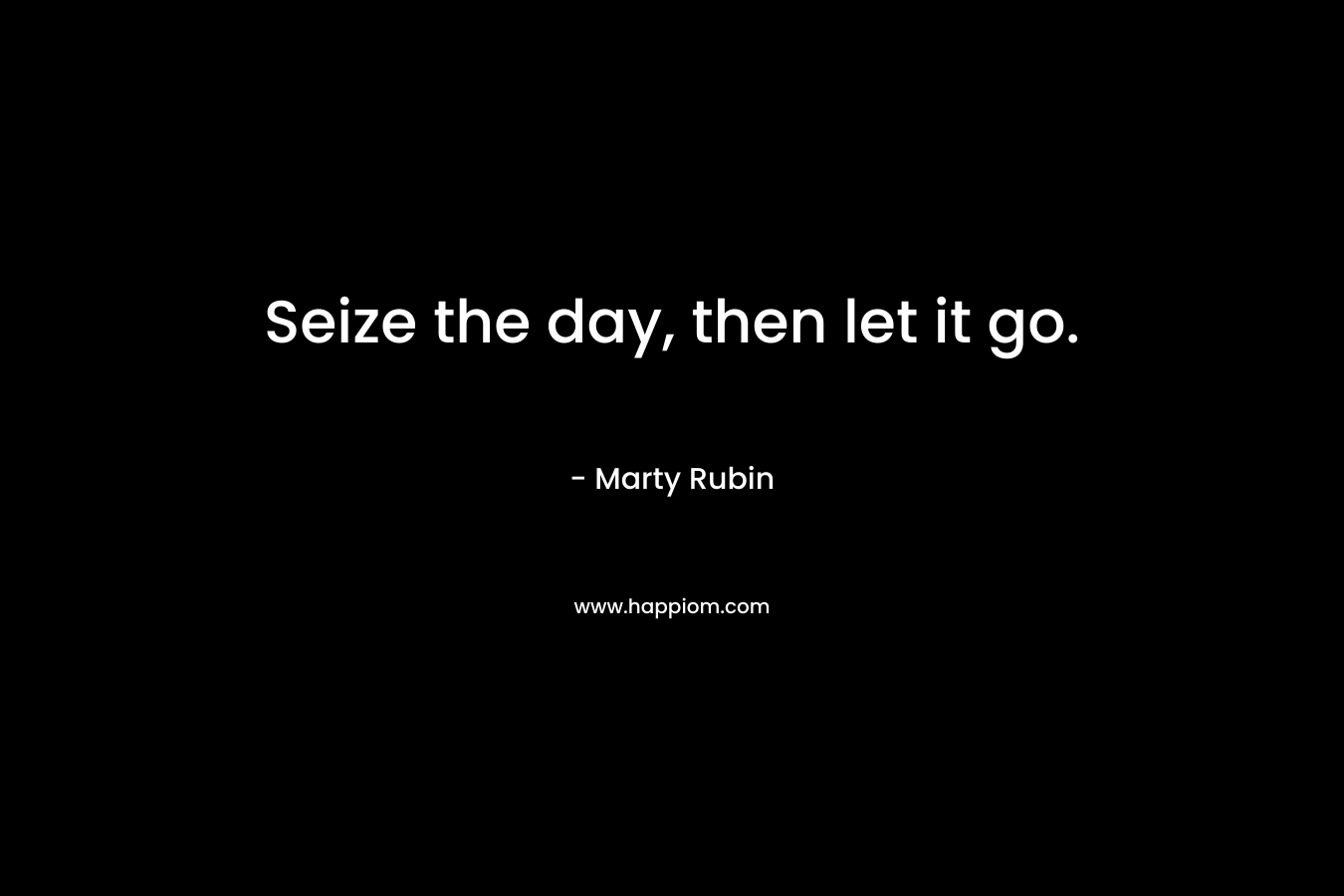 Seize the day, then let it go. – Marty Rubin
