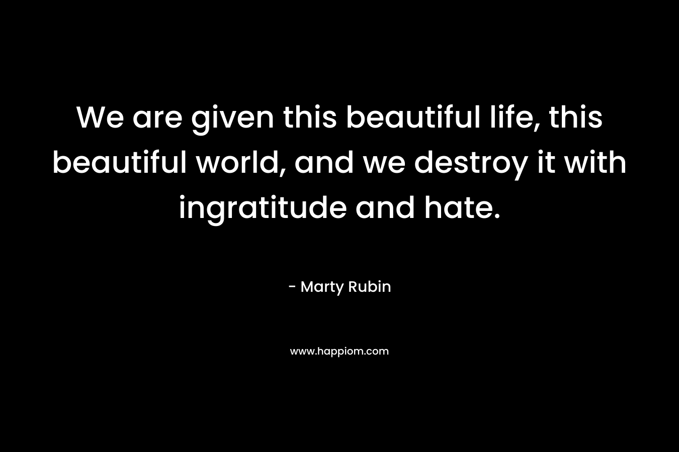 We are given this beautiful life, this beautiful world, and we destroy it with ingratitude and hate. – Marty Rubin