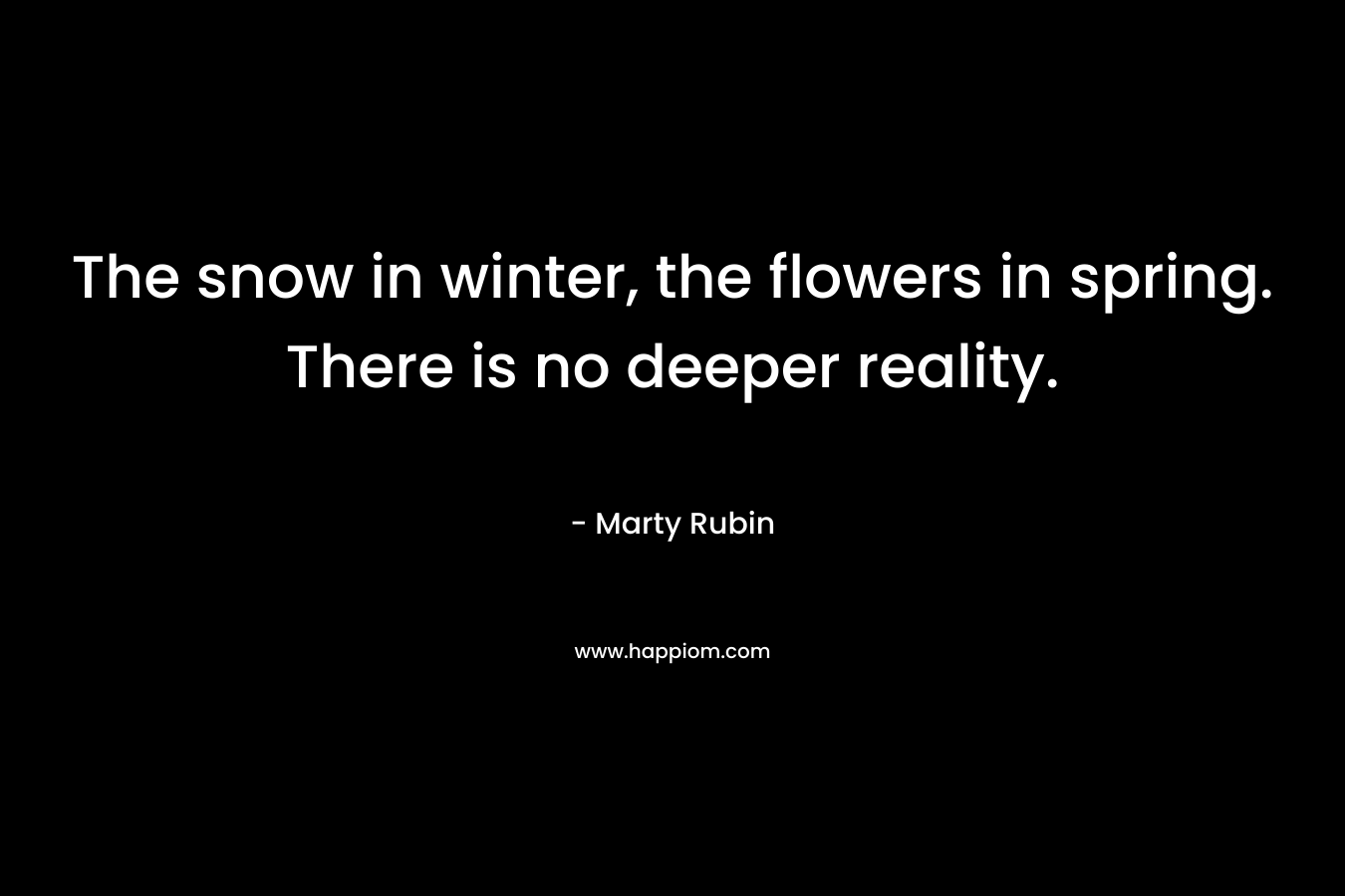 The snow in winter, the flowers in spring. There is no deeper reality.