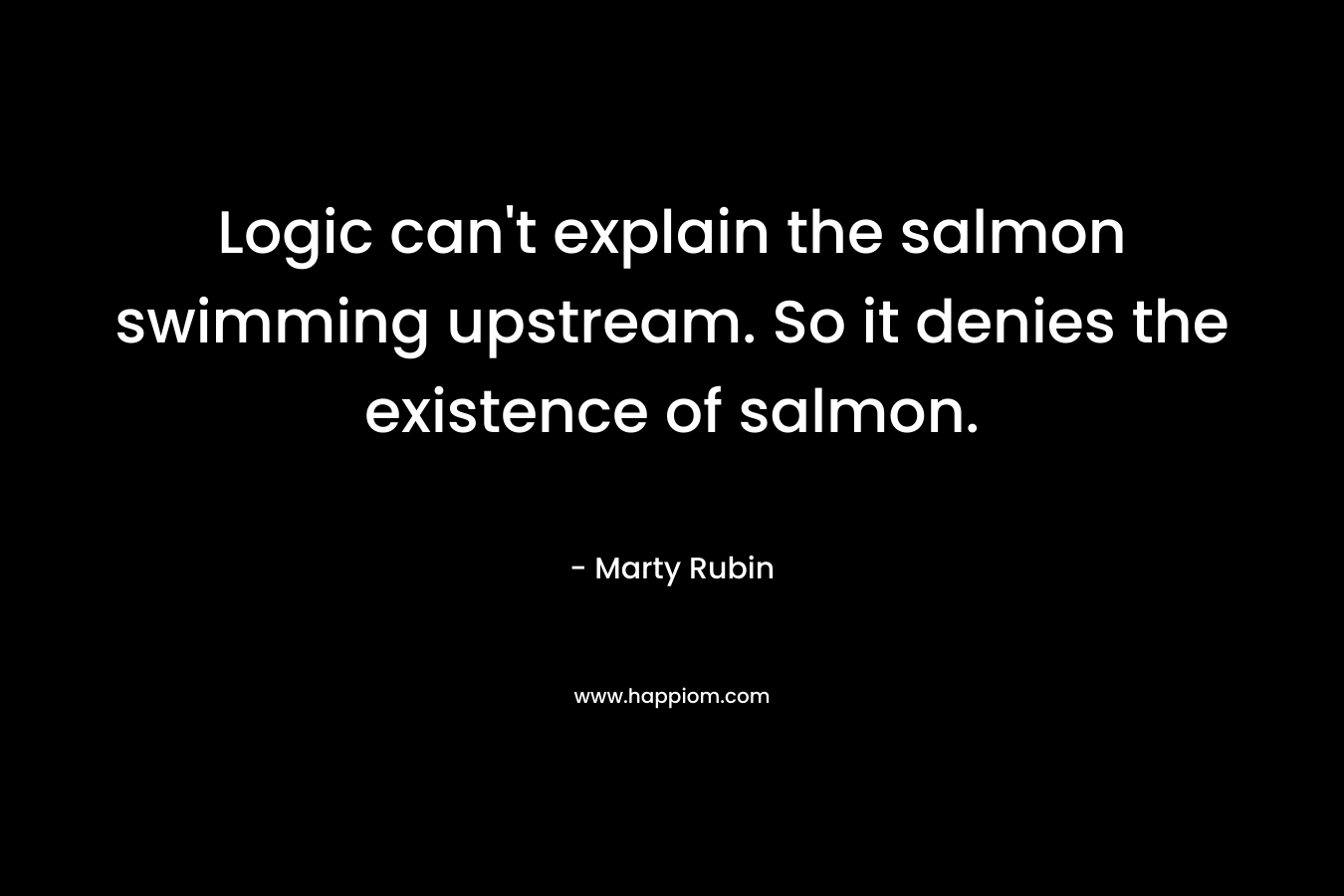Logic can’t explain the salmon swimming upstream. So it denies the existence of salmon. – Marty Rubin