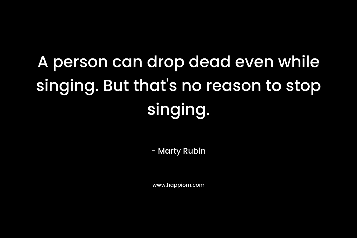 A person can drop dead even while singing. But that's no reason to stop singing.