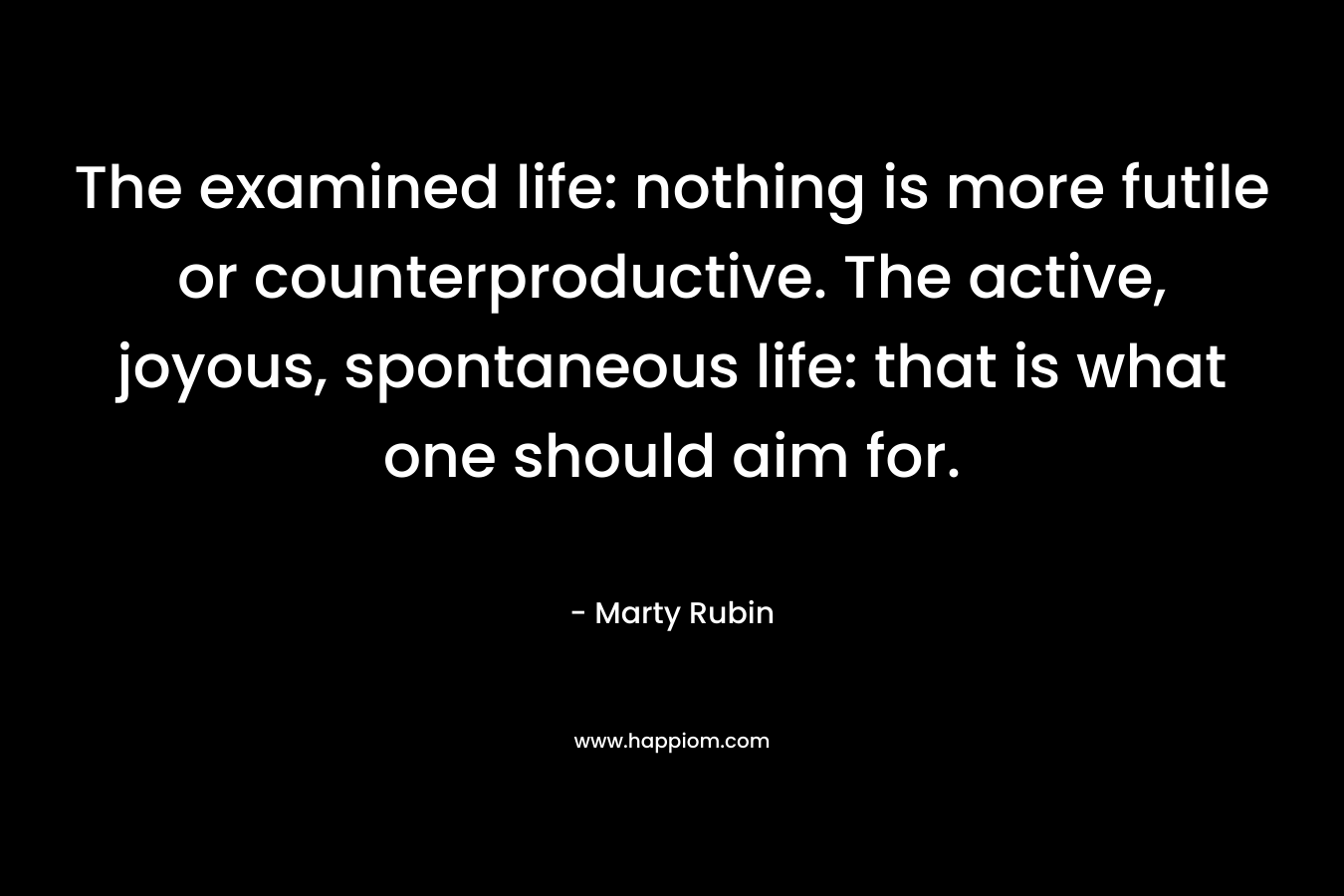 The examined life: nothing is more futile or counterproductive. The active, joyous, spontaneous life: that is what one should aim for. – Marty Rubin