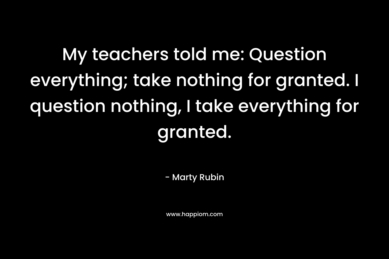 My teachers told me: Question everything; take nothing for granted. I question nothing, I take everything for granted.
