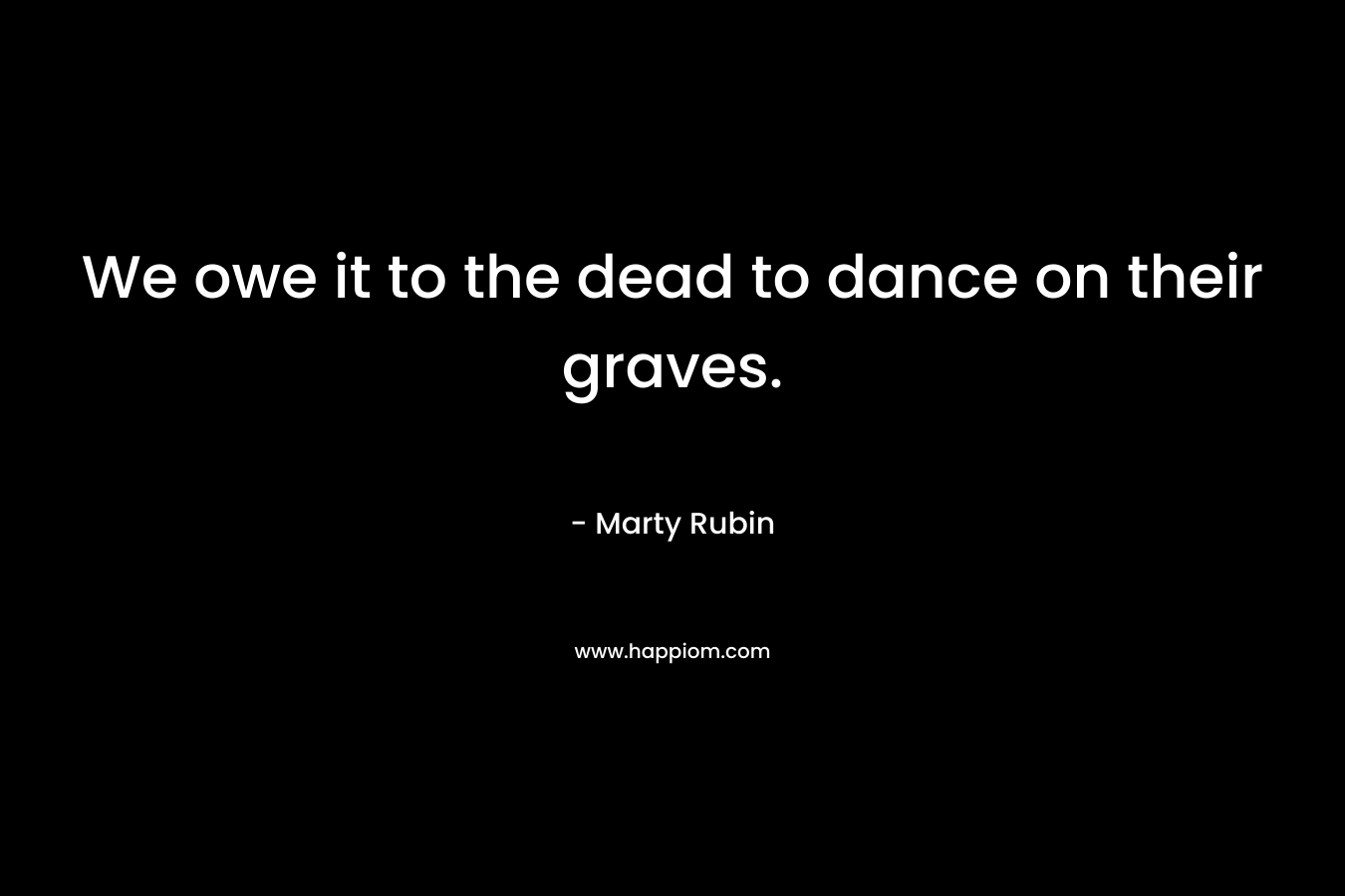 We owe it to the dead to dance on their graves. – Marty Rubin