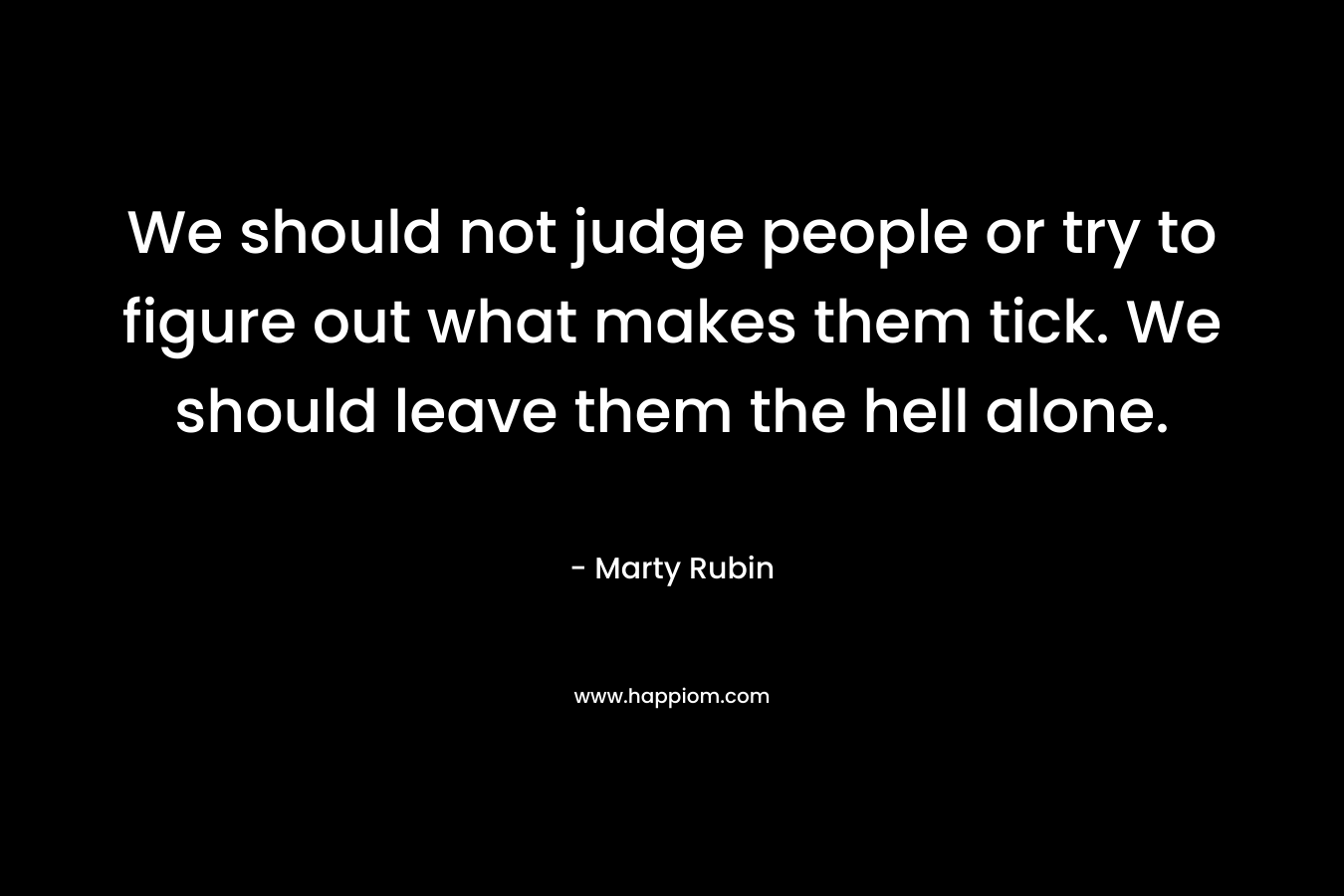 We should not judge people or try to figure out what makes them tick. We should leave them the hell alone.