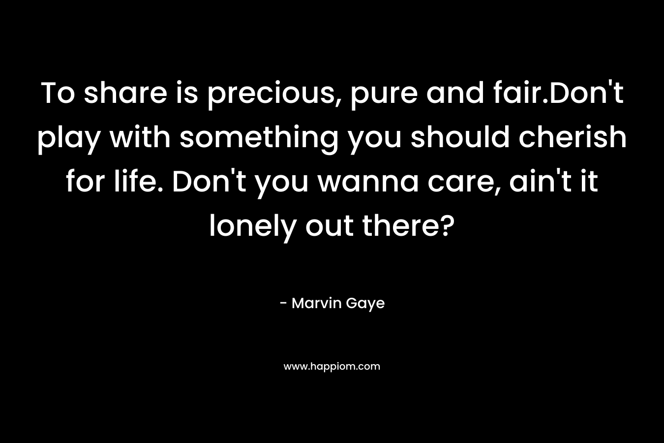 To share is precious, pure and fair.Don’t play with something you should cherish for life. Don’t you wanna care, ain’t it lonely out there? – Marvin Gaye