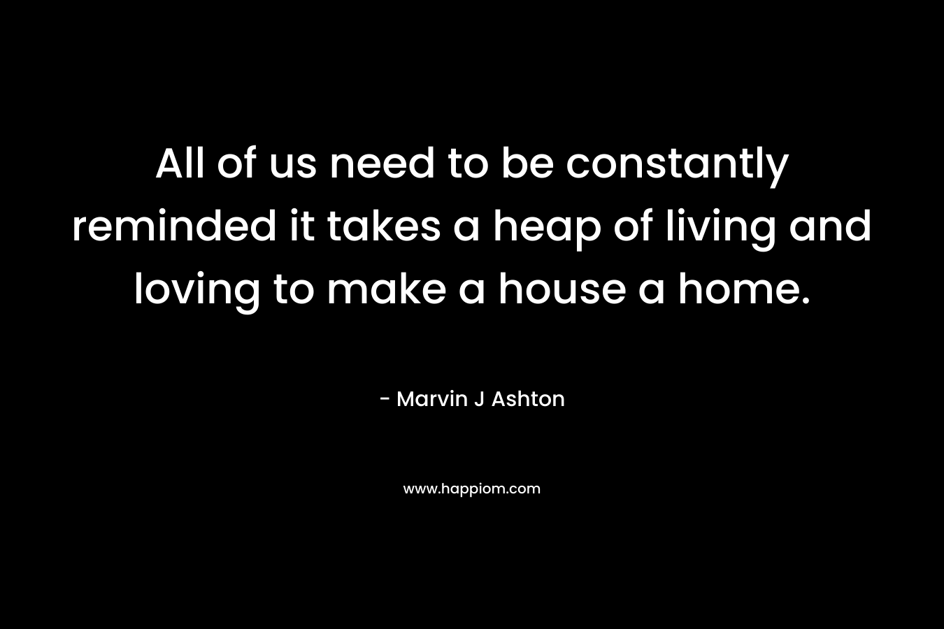 All of us need to be constantly reminded it takes a heap of living and loving to make a house a home.