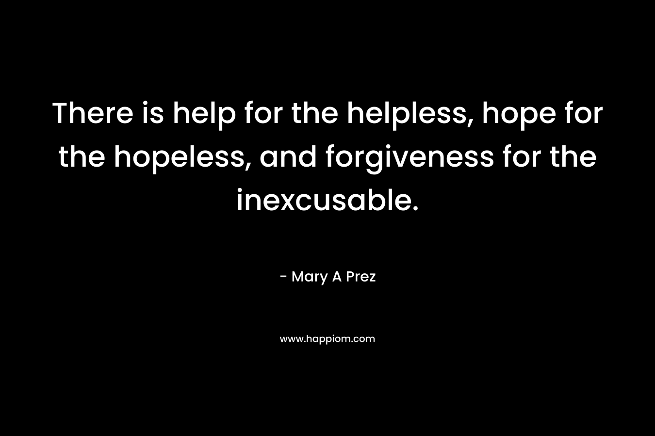 There is help for the helpless, hope for the hopeless, and forgiveness for the inexcusable.