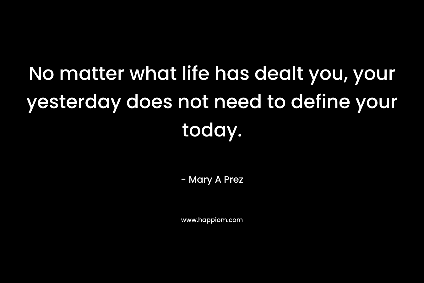 No matter what life has dealt you, your yesterday does not need to define your today. – Mary A Prez