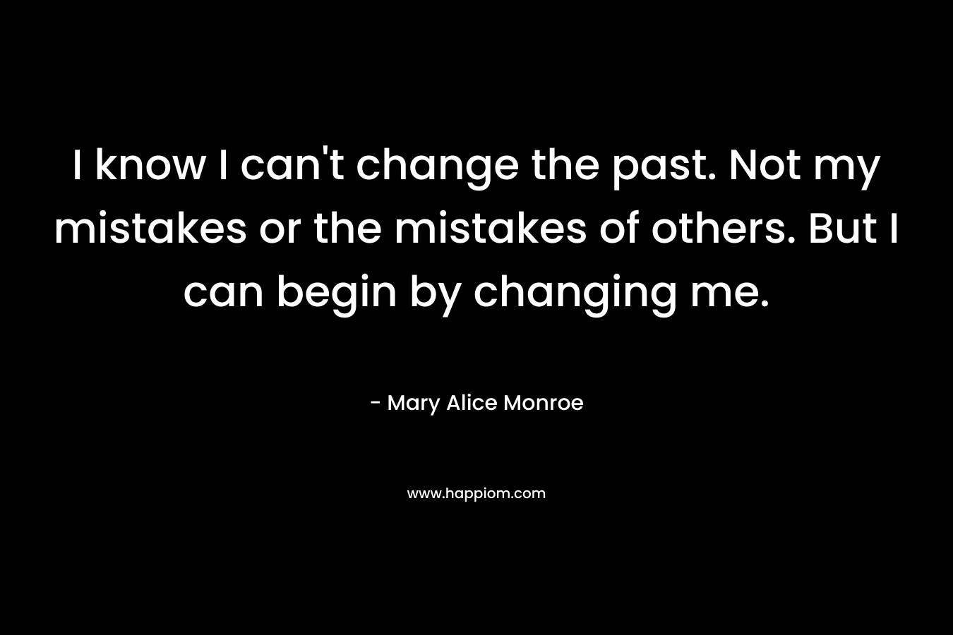 I know I can't change the past. Not my mistakes or the mistakes of others. But I can begin by changing me.