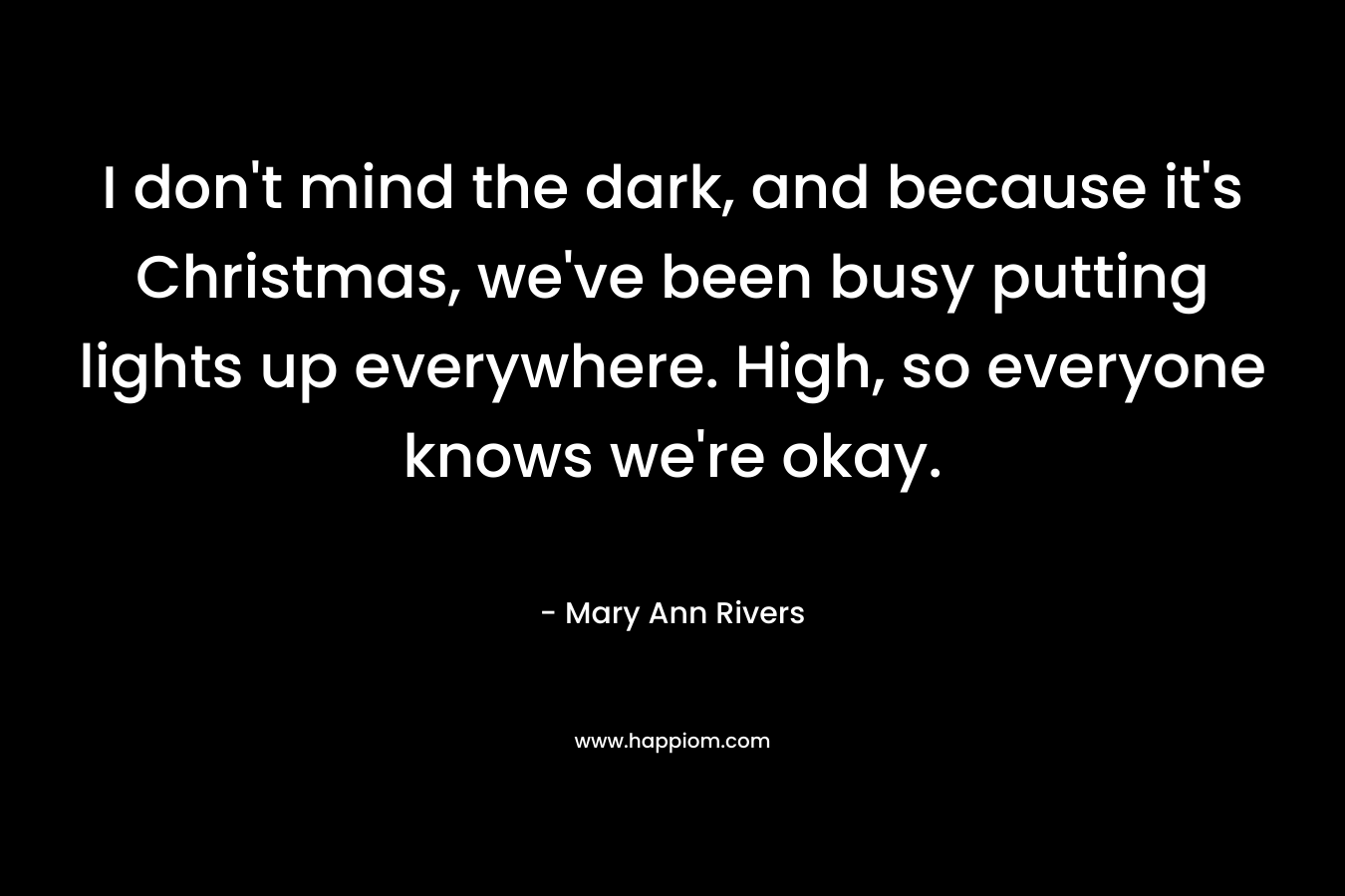 I don’t mind the dark, and because it’s Christmas, we’ve been busy putting lights up everywhere. High, so everyone knows we’re okay. – Mary Ann Rivers
