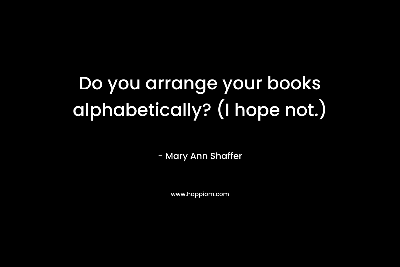 Do you arrange your books alphabetically? (I hope not.) – Mary Ann Shaffer