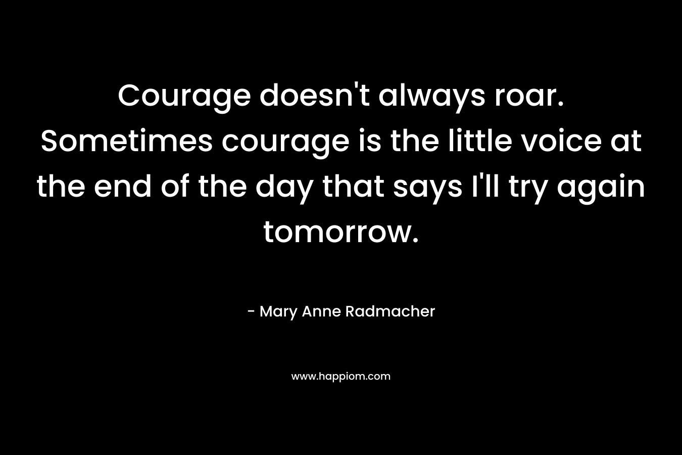 Courage doesn't always roar. Sometimes courage is the little voice at the end of the day that says I'll try again tomorrow.
