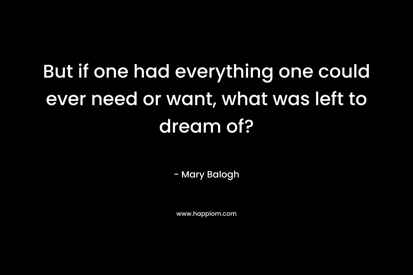 But if one had everything one could ever need or want, what was left to dream of? – Mary Balogh