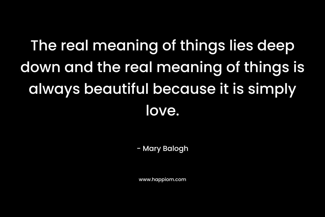 The real meaning of things lies deep down and the real meaning of things is always beautiful because it is simply love. – Mary Balogh
