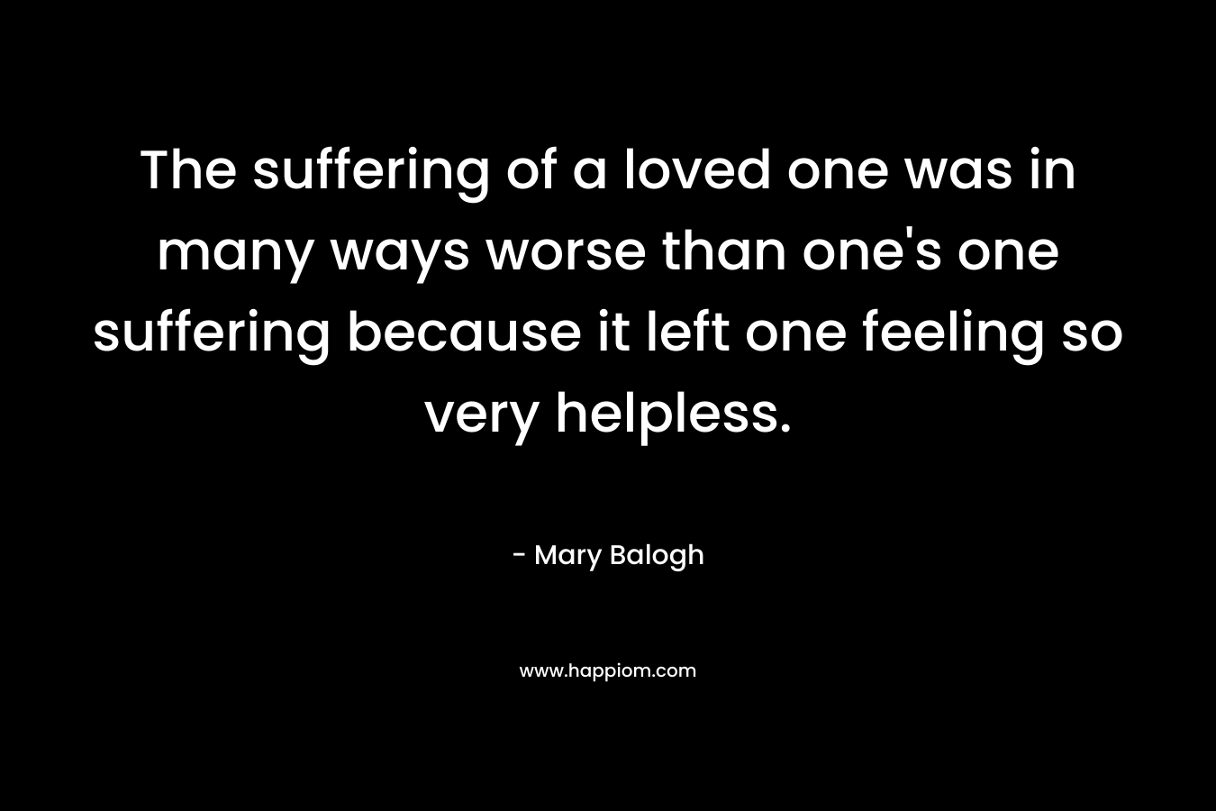 The suffering of a loved one was in many ways worse than one’s one suffering because it left one feeling so very helpless. – Mary Balogh